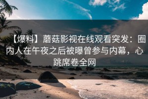 【爆料】蘑菇影视在线观看突发：圈内人在午夜之后被曝曾参与内幕，心跳席卷全网