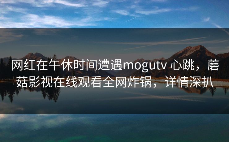 网红在午休时间遭遇mogutv 心跳,蘑菇影视在线观看全网炸锅,详情深扒 网红在午休时间遭遇mogutv 心跳,蘑菇影视在线观看全网炸锅,详情深扒