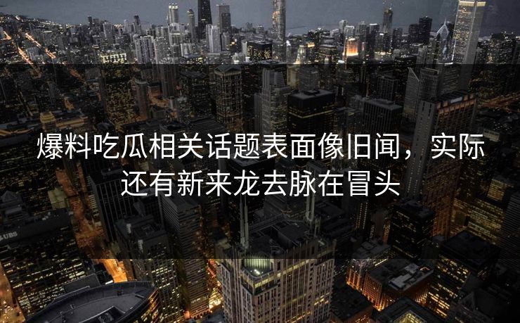 爆料吃瓜相关话题表面像旧闻，实际还有新来龙去脉在冒头