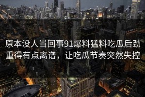 原本没人当回事91爆料猛料吃瓜后劲重得有点离谱，让吃瓜节奏突然失控