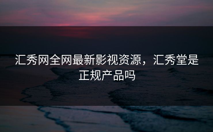汇秀网全网最新影视资源，汇秀堂是正规产品吗