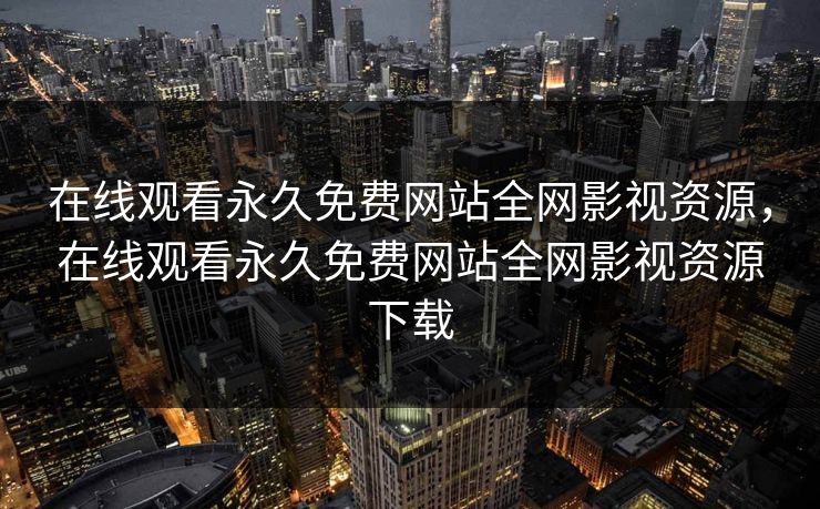 在线观看永久免费网站全网影视资源，在线观看永久免费网站全网影视资源下载