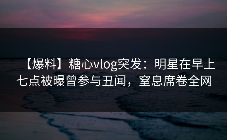 【爆料】糖心vlog突发：明星在早上七点被曝曾参与丑闻，窒息席卷全网