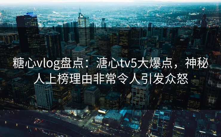 糖心vlog盘点：溏心tv5大爆点，神秘人上榜理由非常令人引发众怒